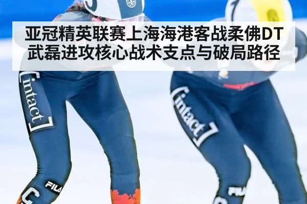 亚冠精英联赛上海海港客战柔佛DT武磊进攻核心战术支点与破局路径
